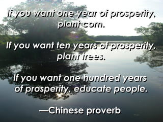 If you want one year of prosperity, plant corn. If you want ten years of prosperity, plant trees. If you want one hundred years  of prosperity, educate people. —Chinese proverb   If you want one year of prosperity, plant corn. If you want ten years of prosperity, plant trees. If you want one hundred years  of prosperity, educate people. —Chinese proverb   