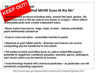 http://www.epa.gov/epawaste/conserve/rrr/composting/basic.htm All About Compost  “What NEVER Goes IN the Bin” KEEP OUT!  Animal-based products including dairy, animal fats (lard, grease, oil),  and actual meat or fish (as well as any bones or scraps) – which attract undesirable pests and creates unpleasant odors Black walnut tree leaves, twigs, chips, or bark – release potentially  plant-detrimental substances Coal or charcoal ashes – potentially harmful to plants Diseased or pest-ridden plants – diseases and insects can survive composting and be transferred to new plants Pet wastes (canine and feline feces as well as soiled litter/paper) – potential to negatively contribute parasites, bacteria, germs, pathogens, and viruses which can be harmful to humans Yard trimmings treated with chemical pesticides – as pesticides can kill beneficial composting organisms 