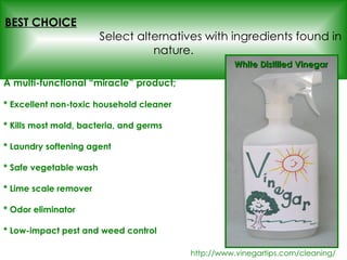 A multi-functional “miracle” product; * Excellent non-toxic household cleaner  * Kills most mold, bacteria, and germs * Laundry softening agent   * Safe vegetable wash * Lime scale remover * Odor eliminator * Low-impact pest and weed control http://www.vinegartips.com/cleaning/ BEST CHOICE   Select alternatives with ingredients found in nature. White Distilled Vinegar 
