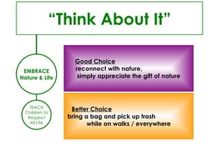 TEACH Children to Respect All Life EMBRACE Nature & Life “ Think About It” Good Choice   reconnect with nature,  simply appreciate the gift of nature Better Choice   bring a bag and pick up trash  while on walks / everywhere 
