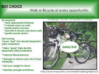 Be prepared   * wear appropriate footwear   * 5 minute warm-up walk   * gently stretch muscles   * end with 5 minute cool-down walk   * gentle muscle stretch Get moving *Lower “bad” low-density lipoprotein (LDL) cholesterol * Raise “good” high-density lipoprotein (HDL) cholesterol  * Improve blood pressure * Manage or reduce your risk of Type 2 Diabetes * Get your weight in check * Maintain strength and fitness BEST CHOICE   Walk or Bicycle at every opportunity! Create an inter-office, friends, or family-wide challenge – for the “Go By Bike Challenge”  Safety first! http://www.mayoclinic.com/health/walking/HQ01612 