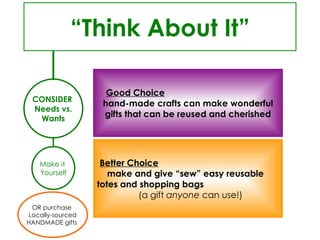 CONSIDER  Needs vs. Wants OR purchase  Locally-sourced HANDMADE gifts  “ Think About It” Good Choice   hand-made crafts can make wonderful gifts that can be reused and cherished Better Choice   make and give “sew” easy reusable  totes and shopping bags  (a gift  anyone  can use!) Make it  Yourself 