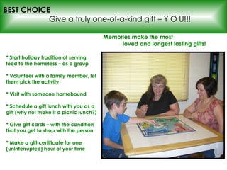 * Start holiday tradition of serving food to the homeless – as a group * Volunteer with a family member, let them pick the activity * Visit with someone homebound * Schedule a gift lunch with you as a gift (why not make it a picnic lunch?) * Give gift cards – with the condition that you get to shop with the person * Make a gift certificate for one (uninterrupted) hour of your time BEST CHOICE   Give a truly one-of-a-kind gift – Y O U!!! Memories make the most  loved and longest lasting gifts! 