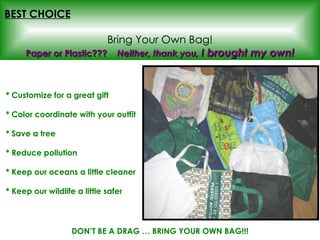 BEST CHOICE   Bring Your Own Bag! * Customize for a great gift * Color coordinate with your outfit * Save a tree * Reduce pollution * Keep our oceans a little cleaner * Keep our wildlife a little safer Paper or Plastic???  Neither, thank you,  I brought my own! DON’T BE A DRAG … BRING YOUR OWN BAG!!! 