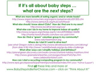 If it’s all about baby steps …  what are the  next  steps? What are more benefits of eating organic and/or whole-foods? http://www.organicconsumers.org/organic/polyphenolics031203.cfm http://www.sierraclub.org/truecostoffood/ What else should I know about CSAs?  How do I find one in my area? http://www.localharvest.org/csa/ What else can I do in my home to improve indoor air quality? http://www.lungusa.org/site/pp.asp?c=dvLUK9O0E&b=35698 http://home.howstuffworks.com/low-voc-paint.htm How do I find a “green” volunteer group in my community? www.volunteermatch.org Where do I start if I want to drive less?  (see what Oregon state is doing) http://www.drivelesssavemore.com/driving/ (from slide #18) http://www.1world2wheels.org/go-by-bike-challenge What other ways can I simplify holidays and birthdays? http://planetgreen.discovery.com/work-connect/rethink-holiday-traditions.html  http://www.greenplanetparties.com/pages/GreenPartyTips.htm www.celebrationforest.com How can I start a recycling/composting program in my community?   http://www.epa.gov/epawaste/partnerships/wastewise/index.htm  (click “Partner Support”) Find  all  these links and more at  www.BabyStepstoBetterChoices.com – click on “Think About It!” 