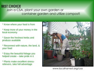 * Know where your food is from  * Keep more of your money in the local economy * Savor the freshest herbs and produce available * Reconnect with nature, the land, & your food * Enjoy the beautiful foliage you helped create – take pride in it * Plants make excellent stress-relievers, take full advantage BEST CHOICE   Join a CSA, plant your own garden or  container garden and utilize compost! www.localharvest.org/csa 