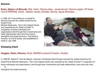 Danone Evian,  Alpina,  LU Biscuits,  Tuc ,  Volvic,   Strauss dairy, Jacob biscuits, Danone yogart, HP foods, LEA & PERRINS,  Santé,  Galbani,  Danao, Danette, Dan'Up, Aguas Minerales, … Kimberly-Clark  Huggies, Kotex, Kleenex,   Scott, ANDREX products Freedom, Scottex In 1998 Mr. Robert P. Van der Merwe, chairman of Kimberly-Clark Europe received the Jubilee Award by the  Israeli Prime Minister Netanyahu. This is the highest tribute ever awarded by the &quot;State of Israel&quot; in recognition of  those individuals and organizations, that through their investments and trade relationships, have done the most to  strengthen the Israeli economy. In 1998, Mr. Franck Riboud, on behalf of Danone received the Jubilee Award by the Israeli Prime  Minister Netanyahu. This is the highest tribute ever awarded by the &quot;State of Israel&quot; in recognition of those individuals and organizations that through their investments and trade relationships have done the most to strengthen the Israeli economy. The Danone Institute, an R & D facility, was established in Israel in July 1998 