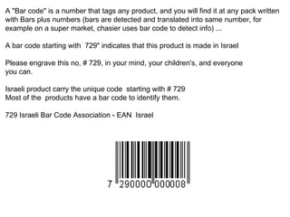 A &quot;Bar code&quot; is a number that tags any product, and you will find it at any pack written with Bars plus numbers (bars are detected and translated into same number, for example on a super market, chasier uses bar code to detect info) ... A bar code starting with  729&quot; indicates that this product is made in Israel Please engrave this no, # 729, in your mind, your children's, and everyone  you can. Israeli product carry the unique code  starting with # 729 Most of the  products have a bar code to identify them. 729 Israeli Bar Code Association - EAN  Israel 