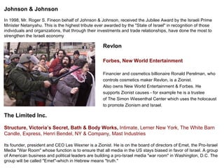 Revlon  Forbes,New World Entertainment Financier and cosmetics billionaire Ronald Perelman, who  controls cosmetics maker Revlon, is a Zionist.  Also owns New World Entertainment & Forbes. He  supports Zionist causes - for example he is a trustee  of The Simon Wiesenthal Center which uses the holocaust  to promote Zionism and Israel. The Limited Inc. Structure, Victoria’s Secret, Bath & Body Works,  Intimate, Lerner New York, The White Barn Candle, Express, Henri Bendel, NY & Company, Mast Industries Its founder, president and CEO Les Wexner is a Zionist. He is on the board of directors of Emet, the Pro-Israel Media &quot;War Room&quot; whose function is to ensure that all media in the US stays biased in favor of Israel. A group of American business and political leaders are building a pro-Israel media &quot;war room&quot; in Washington, D.C. The group will be called &quot;Emet&quot;-which in Hebrew means &quot;truth.&quot; Johnson & Johnson In 1998, Mr. Roger S. Fineon behalf of Johnson & Johnson, received the Jubilee Award by the Israeli Prime Minister Netanyahu. This is the highest tribute ever awarded by the &quot;State of Israel&quot; in recognition of those individuals and organizations, that through their investments and trade relationships, have done the most to strengthen the Israeli economy 