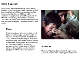 Starbucks Mr. Howard Schultz, Starbucks CEO, is promoting American Jews for more action against Palestinians. Marks & Spencer From is birth M&S has been linked inextricably to Zionism. In fact in a book on M&S, Lord Marcus Sieff  long time Chairman of M&S - wrote that one of the fundamental objectives of M&S is to aid the economic development of Israel (Management: The Marks & Spencer Way, Weidenfield & Nicolson, 1990). M&S supports Israel with approximately $233 million in trade every year (Jerusalem Report, 5 June 2000) .  Nokia  Nokia have started to invest heavily in Israel. Nokia general manager Lars Wolf said in an interview with The Jerusalem Post (4 March 2001): &quot;We are really focusing on Israel from all perspectives, because we have an internal project called 'Project Israel' which means we are looking at Israel from a networks perspective, from the perspective of Nokia Ventures Organization, and also from the perspective of Nokia Research Center &quot;. 