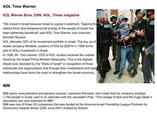 AOL Time Warner   ICQ, Warner Bros, CNN, AOL, Times magazine &quot;We invest in Israel because Israel is a great investment, Tapping the  reative force and entrepreneurial energy of the people of Israel has  been extremely beneficial&quot; said AOL Time Warner vice chairman  Kenneth Novack.  AOL allocates 30% of its investment portfolio in Israel. The buy up of  Israeli company Mirabilis, creators of ICQ for $287m in 1998 forms  part of AOLs investment in Israel. In 1998, Mr. Ted Leonsis, CEO of AOL studios received the Jubilee  Award by the Israeli Prime Minister Netanyahu. This is the highest  tribute ever awarded by the &quot;State of Israel&quot; in recognition of those  individuals and organizations that through their investments and trade  relationships have done the most to strengthen the Israeli economy..   IBM IBM senior vice-president and general counsel, Lawrence Ricciardi, who noted that his company employs 1,700 people in Israel, said in an interview with the Jerusalem Post, &quot;This wedge of land and the huge ideals it represents are very important to IBM.&quot;  IBM was one of three US companies that was lauded at the America-Israel Friendship League Partners for Democracy Awards dinner (25th June 2001) hosted by Sharon. 