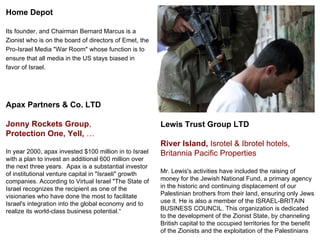Home Depot  Its founder, and Chairman Bernard Marcus is a  Zionist who is on the board of directors of Emet, the  Pro-Israel Media &quot;War Room&quot; whose function is to  ensure that all media in the US stays biased in  favor of Israel. Lewis Trust Group LTD  River Island,  Isrotel & Ibrotel hotels, Britannia Pacific Properties Mr. Lewis's activities have included the raising of money for the Jewish National Fund, a primary agency in the historic and continuing displacement of our Palestinian brothers from their land, ensuring only Jews use it. He is also a member of the ISRAEL-BRITAIN BUSINESS COUNCIL. This organization is dedicated to the development of the Zionist State, by channeling British capital to the occupied territories for the benefit of the Zionists and the exploitation of the Palestinians Apax Partners & Co. LTD Jonny Rockets Group ,  Protection One,   Yell,  … In year 2000, apax invested $100 million in to Israel  with a plan to invest an additional 600 million over the next three years.  Apax is a substantial investor of institutional venture capital in &quot;Israeli&quot; growth  companies. According to Virtual Israel &quot;The State of  Israel recognizes the recipient as one of the  visionaries who have done the most to facilitate  Israel's integration into the global economy and to  realize its world-class business potential.“ 