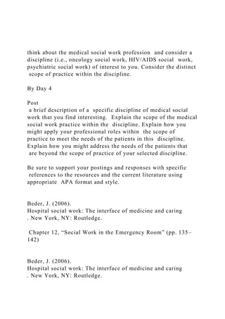 think about the medical social work profession and consider a
discipline (i.e., oncology social work, HIV/AIDS social work,
psychiatric social work) of interest to you. Consider the distinct
scope of practice within the discipline.
By Day 4
Post
a brief description of a specific discipline of medical social
work that you find interesting. Explain the scope of the medical
social work practice within the discipline. Explain how you
might apply your professional roles within the scope of
practice to meet the needs of the patients in this discipline.
Explain how you might address the needs of the patients that
are beyond the scope of practice of your selected discipline.
Be sure to support your postings and responses with specific
references to the resources and the current literature using
appropriate APA format and style.
Beder, J. (2006).
Hospital social work: The interface of medicine and caring
. New York, NY: Routledge.
Chapter 12, “Social Work in the Emergency Room” (pp. 135–
142)
Beder, J. (2006).
Hospital social work: The interface of medicine and caring
. New York, NY: Routledge.
 