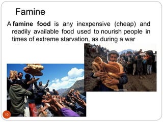 Famine
A famine food is any inexpensive (cheap) and
readily available food used to nourish people in
times of extreme starvation, as during a war
10
 