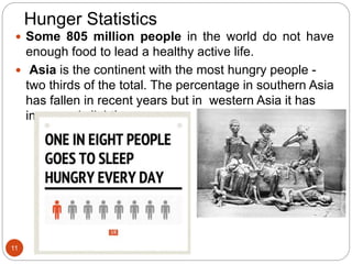 Hunger Statistics
 Some 805 million people in the world do not have
enough food to lead a healthy active life.
 Asia is the continent with the most hungry people -
two thirds of the total. The percentage in southern Asia
has fallen in recent years but in western Asia it has
increased slightly.
11
 