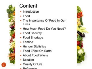 Content
 Introduction
 Food
 The Importance Of Food In Our
Lives
 How Much Food Do You Need?
 Food Security
 Food Shortage
 Famine
 Hunger Statistics
 Food Effect On Earth
 About Food Waste
 Solution
 Quality Of Life2
 