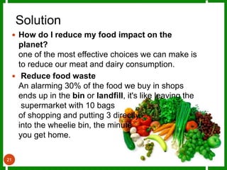 Solution
21
 How do I reduce my food impact on the
planet?
one of the most effective choices we can make is
to reduce our meat and dairy consumption.
 Reduce food waste
An alarming 30% of the food we buy in shops
ends up in the bin or landfill, it's like leaving the
supermarket with 10 bags
of shopping and putting 3 directly
into the wheelie bin, the minute
you get home.
 