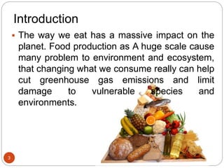 Introduction
 The way we eat has a massive impact on the
planet. Food production as A huge scale cause
many problem to environment and ecosystem,
that changing what we consume really can help
cut greenhouse gas emissions and limit
damage to vulnerable species and
environments.
3
 