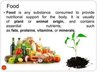 Food
 Food is any substance consumed to provide
nutritional support for the body. It is usually
of plant or animal origin, and contains
essential nutrients, such
as fats, proteins, vitamins, or minerals.
4
 