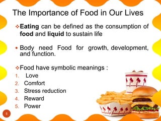 Eating can be defined as the consumption of
food and liquid to sustain life
 Body need Food for growth, development,
and function.
Food have symbolic meanings :
1. Love
2. Comfort
3. Stress reduction
4. Reward
5. Power
The Importance of Food in Our Lives
5
 