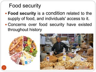 Food security
 Food security is a condition related to the
supply of food, and individuals' access to it.
 Concerns over food security have existed
throughout history
7
 