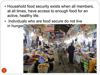  Household food security exists when all members,
at all times, have access to enough food for an
active, healthy life.
 Individuals who are food secure do not live
in hunger or fear of starvation
8
 