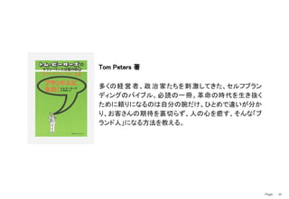 Page　 49
Tom Peters 著
多くの経営者、政治家たちを刺激してきた、セルフブラン
ディングのバイブル。必読の一冊。革命の時代を生き抜く
ために頼りになるのは自分の腕だけ。ひとめで違いが分か
り、お客さんの期待を裏切らず、人の心を癒す、そんな「ブ
ランド人」になる方法を教える。
 