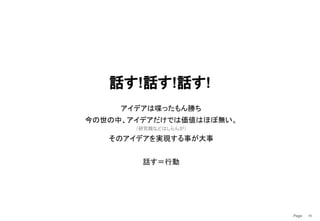 Page　 70
話す!話す!話す!
アイデアは喋ったもん勝ち
今の世の中、アイデアだけでは価値はほぼ無い。
（研究職などはしらんが）
そのアイデアを実現する事が大事
話す＝行動
 