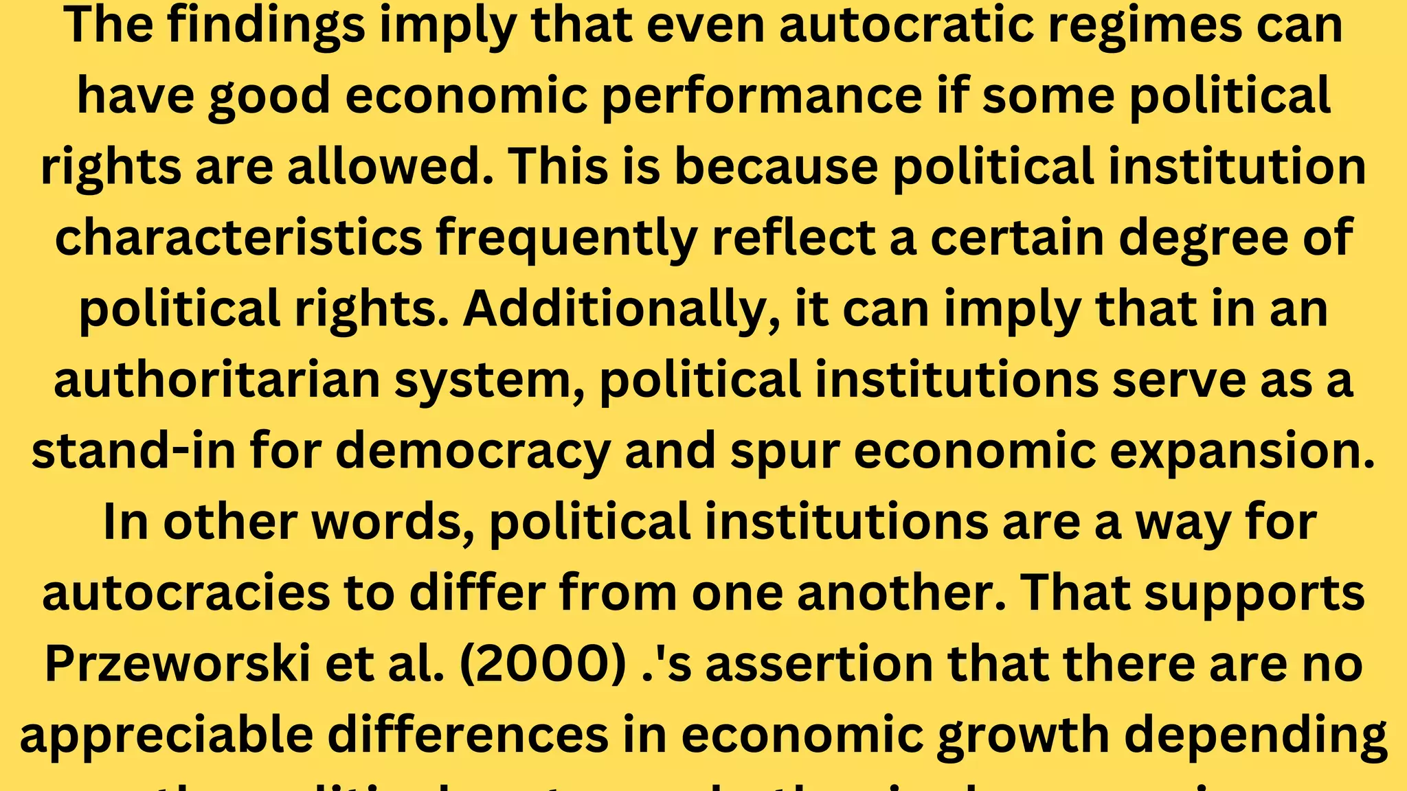 The findings imply that even autocratic regimes can
have good economic performance if some political
rights are allowed. This is because political institution
characteristics frequently reflect a certain degree of
political rights. Additionally, it can imply that in an
authoritarian system, political institutions serve as a
stand-in for democracy and spur economic expansion.
In other words, political institutions are a way for
autocracies to differ from one another. That supports
Przeworski et al. (2000) .'s assertion that there are no
appreciable differences in economic growth depending
 