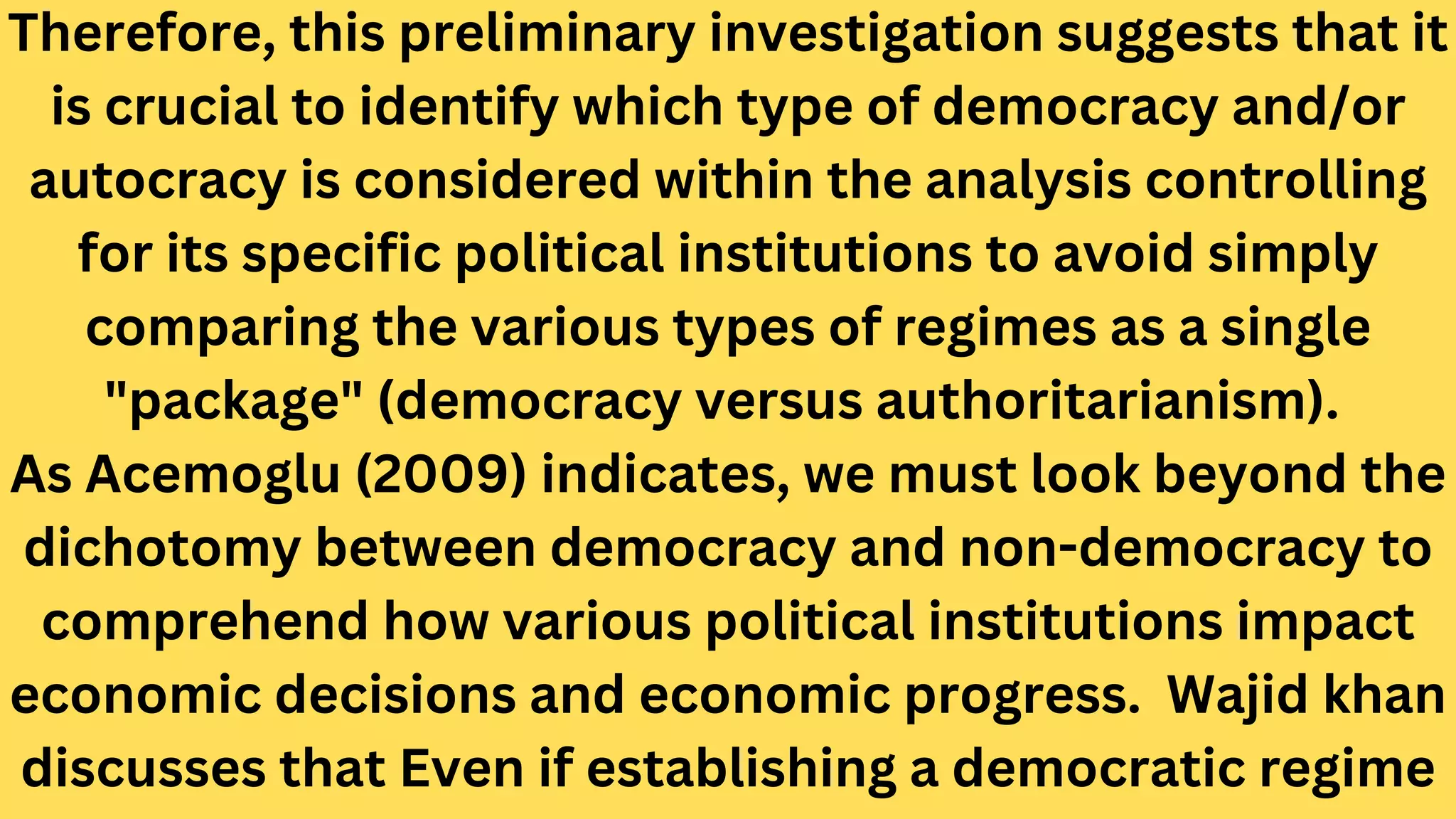 Therefore, this preliminary investigation suggests that it
is crucial to identify which type of democracy and/or
autocracy is considered within the analysis controlling
for its specific political institutions to avoid simply
comparing the various types of regimes as a single
"package" (democracy versus authoritarianism).
As Acemoglu (2009) indicates, we must look beyond the
dichotomy between democracy and non-democracy to
comprehend how various political institutions impact
economic decisions and economic progress. Wajid khan
discusses that Even if establishing a democratic regime
 
