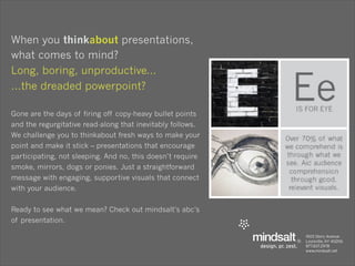 When you thinkabout presentations,
what comes to mind?
Long, boring, unproductive...
...the dreaded powerpoint?

Gone are the days of firing off copy-heavy bullet points
and the regurgitative read-along that inevitably follows.
We challenge you to thinkabout fresh ways to make your
point and make it stick – presentations that encourage
participating, not sleeping. And no, this doesn’t require
smoke, mirrors, dogs or ponies. Just a straightforward
message with engaging, supportive visuals that connect
with your audience.


Ready to see what we mean? Check out mindsalt’s abc’s
of presentation.
 