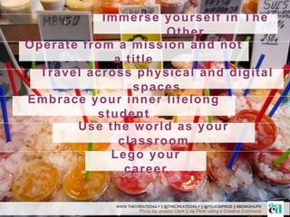 Immerse yourself in The
Other
Photo by Jessica Clark || via Flickr using a Creative Commons
WWW.THECREATEDAILY || @THECREATEDAILY || @FELICIAPRIDE || #BEMASHUPS
Operate from a mission and not
a title
Travel across physical and digital
spaces
Embrace your inner lifelong
student
Use the world as your
classroom
Lego your
career
 