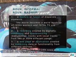 NOUN, INFORMAL
NOUN: MASHUP
Photo by Jessica Clark || via Flickr using a Creative Commons
1. a mixtur e or fus ion of dis par ate
elements .
"the mov ie bec omes a w eir d mas h - u p
of 1950s w es ter n and 1970s TV c op
s how ”
2. a r ec or ding c r eated by digitally
c ombining a n d s yn c h r o n iz in g
ins tr umental tr ac k s w ith voc al tr ac k s
fr om tw o or mor e differ ent s ongs .
3. a w eb page or applic ation c r eated
by c ombining data or func tionality fr om
differ ent s our c es.
"a mas h - up that mix es C N N new s w ith
link s to Wik ipedia ar tic les ”
WWW.THECREATEDAILY || @THECREATEDAILY || @FELICIAPRIDE || #BEMASHUPS
 