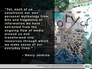 “Yet, each of us
constructs our own
personal mythology from
bits and fragments of
information we have
extracted from the
ongoing flow of media
around us and
transformed into
resources through which
we make sense of our
everyday lives.”
- Henry Jenkins
WWW.THECREATEDAILY || @THECREATEDAILY || @FELICIAPRIDE || #BEMASHUPS
Photo by Jessica Clark || via Flickr using a Creative Commons
 