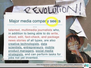 Major media company seeks
…
talented, multimedia journalists who,
in addition to being able to do write,
shoot, edit, fact-check, and package
news stories of all types, are also
creative technologists, data
scientists, entrepreneurs, mobile
product managers, social media
strategists, and can perform tasks for
jobs not yet invented.
WWW.THECREATEDAILY || @THECREATEDAILY || @FELICIAPRIDE || #BEMASHUPS
Photo by Jessica Clark || via Flickr using a Creative Commons
 