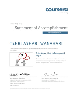 coursera.org




MARCH 27, 2013


          Statement of Accomplishment
                                                                                 WITH DISTINCTION




TENRI ASHARI WANAHARI
HAS SUCCESSFULLY COMPLETED AN ONLINE NON-CREDIT COURSE OFFERED BY DUKE
UNIVERSITY.

                                                       Think Again: How to Reason and
                                                       Argue
                                                       This course teaches students how to analyze and reconstruct
                                                       arguments, how to assess arguments for deductive validity and
                                                       inductive strength, and how to avoid common fallacies.




WALTER SINNOTT-ARMSTRONG                                           ASSOCIATE PROFESSOR RAM NETA
STILLMAN PROFESSOR OF PRACTICAL ETHICS                             DEPARTMENT OF PHILOSOPHY
DEPARTMENT OF PHILOSOPHY                                           UNIVERSITY OF NORTH CAROLINA, CHAPEL HILL
KENAN INSTITUTE FOR ETHICS
DUKE UNIVERSITY


DUKE UNIVERSITY CANNOT GUARANTEE THE IDENTITY OF THE STUDENT TAKING THIS ONLINE COURSE.
 