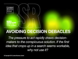 AVOIDING DECISION DEBACLES
The pressure to act rapidly draws decision-
makers to the conspicuous solution. If the ﬁrst
idea that crops up in a search seems workable,
why not use it?
© Copyright 2013 London Business School
 