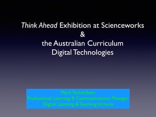 Think Ahead Exhibition at Scienceworks  
&  
the Australian Curriculum  
Digital Technologies
Mark Richardson!
Professional Learning & Communications Manager!
Digital Learning & TeachingVictoria
 