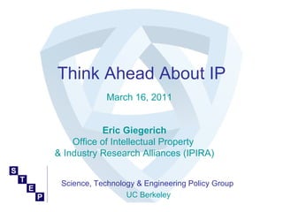 Think Ahead About IP
             March 16, 2011


           Eric Giegerich
    Office of Intellectual Property
& Industry Research Alliances (IPIRA)


 Science, Technology & Engineering Policy Group
                  UC Berkeley
 