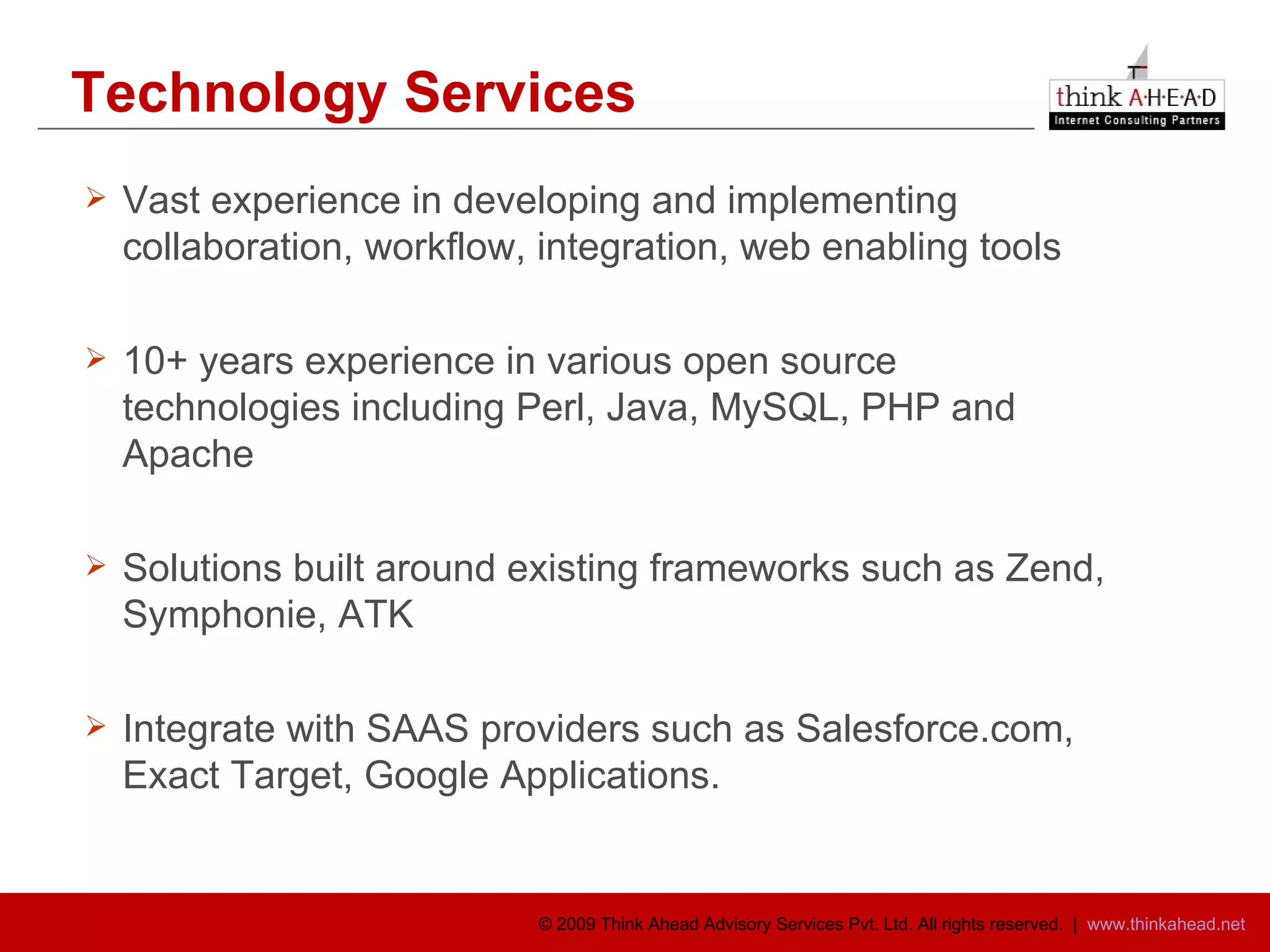 Technology Services Vast experience in developing and implementing collaboration, workflow, integration, web enabling tools 10+ years experience in various open source technologies including Perl, Java, MySQL, PHP and Apache Solutions built around existing frameworks such as Zend, Symphonie, ATK  Integrate with SAAS providers such as Salesforce.com, Exact Target, Google Applications. 