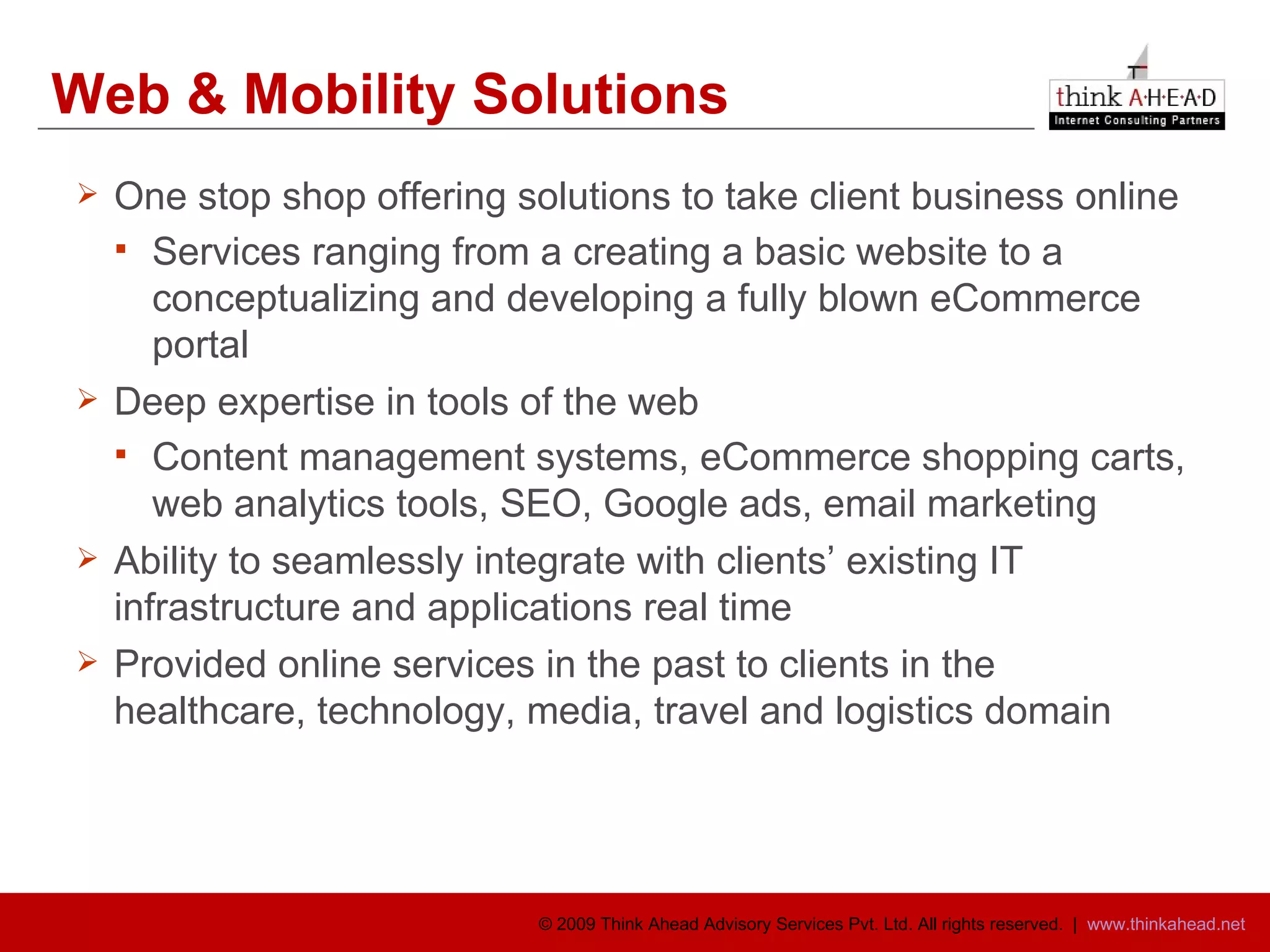 Web & Mobility Solutions One stop shop offering solutions to take client business online  Services ranging from a creating a basic website to a conceptualizing and developing a fully blown eCommerce portal Deep expertise in tools of the web Content management systems, eCommerce shopping carts, web analytics tools, SEO, Google ads, email marketing  Ability to seamlessly integrate with clients’ existing IT infrastructure and applications real time Provided online services in the past to clients in the healthcare, technology, media, travel and logistics domain 