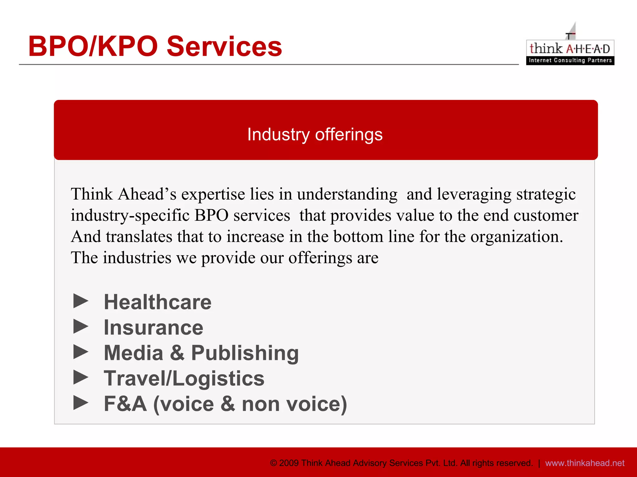 BPO/KPO Services Think Ahead’s expertise lies in understanding  and leveraging strategic  industry-specific BPO services  that provides value to the end customer  And translates that to increase in the bottom line for the organization.  The industries we provide our offerings are Healthcare Insurance Media & Publishing Travel/Logistics F&A (voice & non voice) Industry offerings  