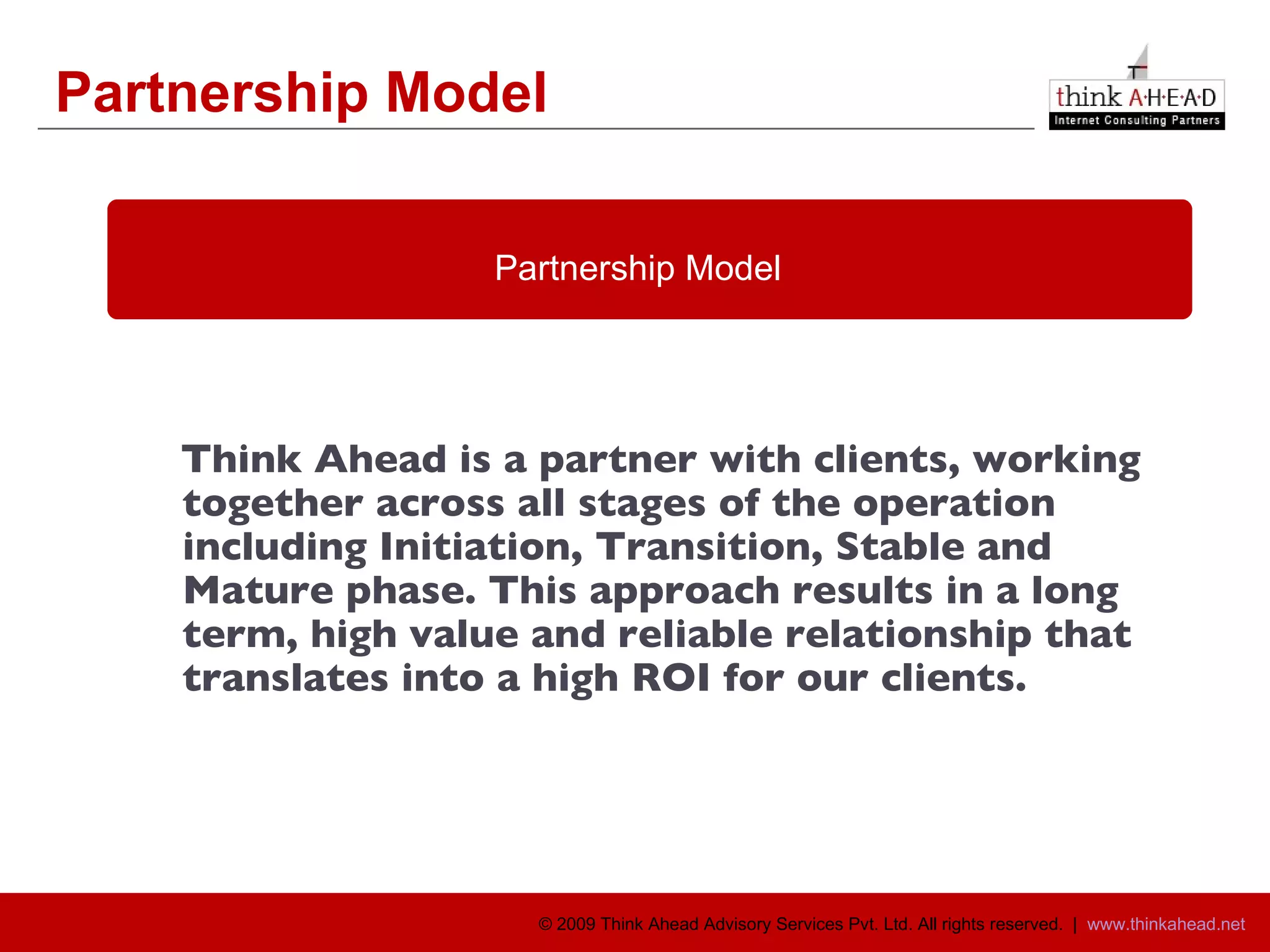 Partnership Model Think Ahead is a partner with clients, working together across all stages of the operation including Initiation, Transition, Stable and Mature phase. This approach results in a long term, high value and reliable relationship that translates into a high ROI for our clients. Partnership Model 