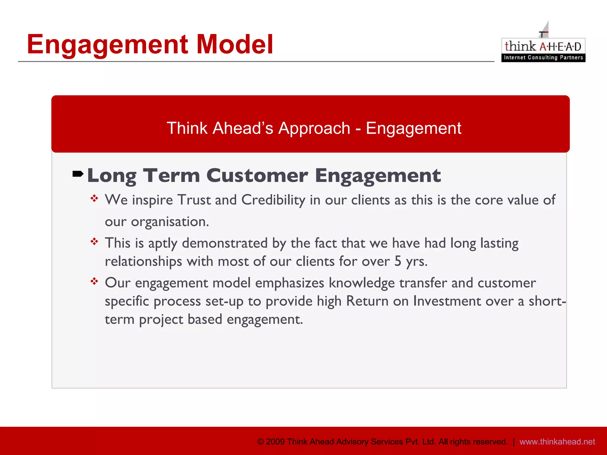 Engagement Model Long Term Customer Engagement  We inspire Trust and Credibility in our clients as this is the core value of  our organisation. This is aptly demonstrated by the fact that we have had long lasting relationships with most of our clients for over 5 yrs. Our engagement model emphasizes knowledge transfer and customer specific process set-up to provide high Return on Investment over a short-term project based engagement. Think Ahead’s Approach - Engagement 
