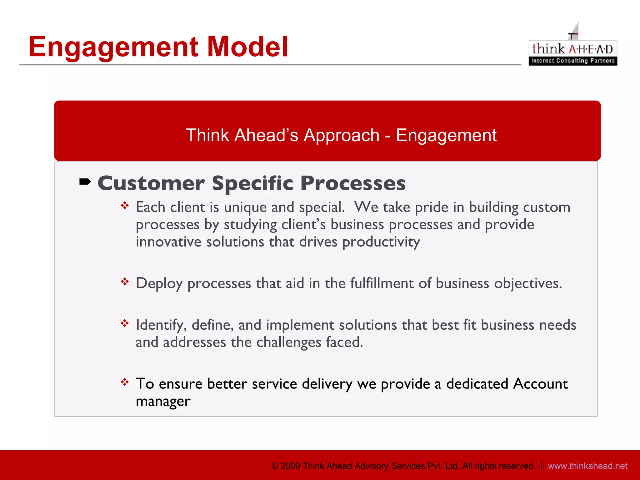 Engagement Model Customer Specific Processes Each client is unique and special.  We take pride in building custom processes by studying client’s business processes and provide innovative solutions that drives productivity Deploy processes that aid in the fulfillment of business objectives. Identify, define, and implement solutions that best fit business needs and addresses the challenges faced. To ensure better service delivery we provide a dedicated Account manager Think Ahead’s Approach - Engagement 
