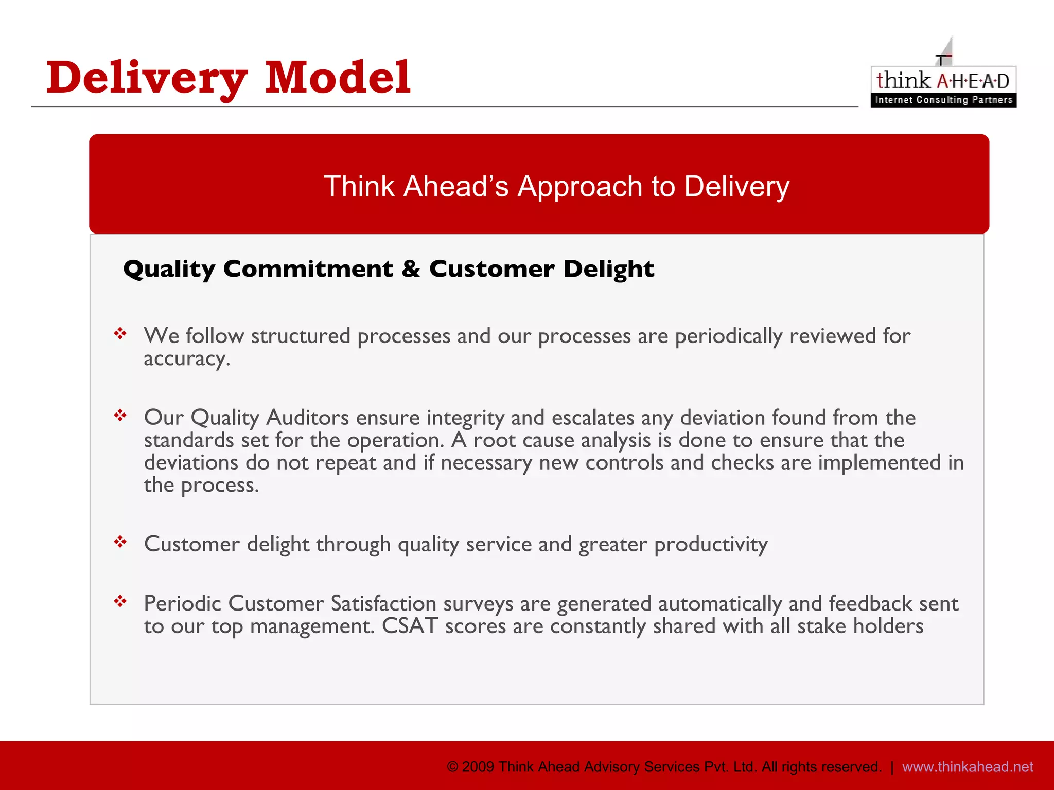 Delivery Model   Quality Commitment & Customer Delight We follow structured processes and our processes are periodically reviewed for accuracy. Our Quality Auditors ensure integrity and escalates any deviation found from the standards set for the operation. A root cause analysis is done to ensure that the deviations do not repeat and if necessary new controls and checks are implemented in the process. Customer delight through quality service and greater productivity Periodic Customer Satisfaction surveys are generated automatically and feedback sent to our top management. CSAT scores are constantly shared with all stake holders  Think Ahead’s Approach to Delivery 
