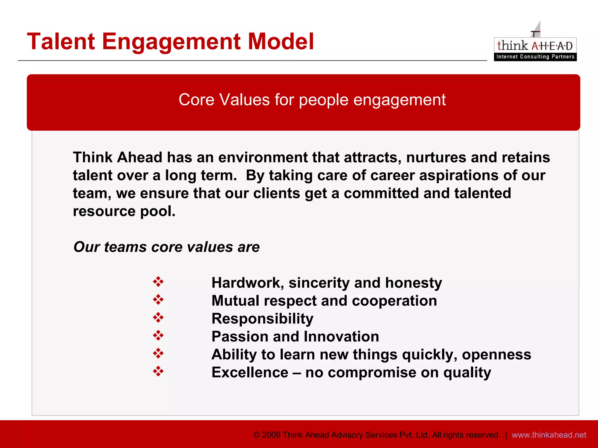 Talent Engagement Model Think Ahead has an environment that attracts, nurtures and retains  talent over a long term.  By taking care of career aspirations of our team, we ensure that our clients get a committed and talented  resource pool.  Our teams core values are Hardwork, sincerity and honesty Mutual respect and cooperation Responsibility Passion and Innovation Ability to learn new things quickly, openness Excellence – no compromise on quality Core Values for people engagement 