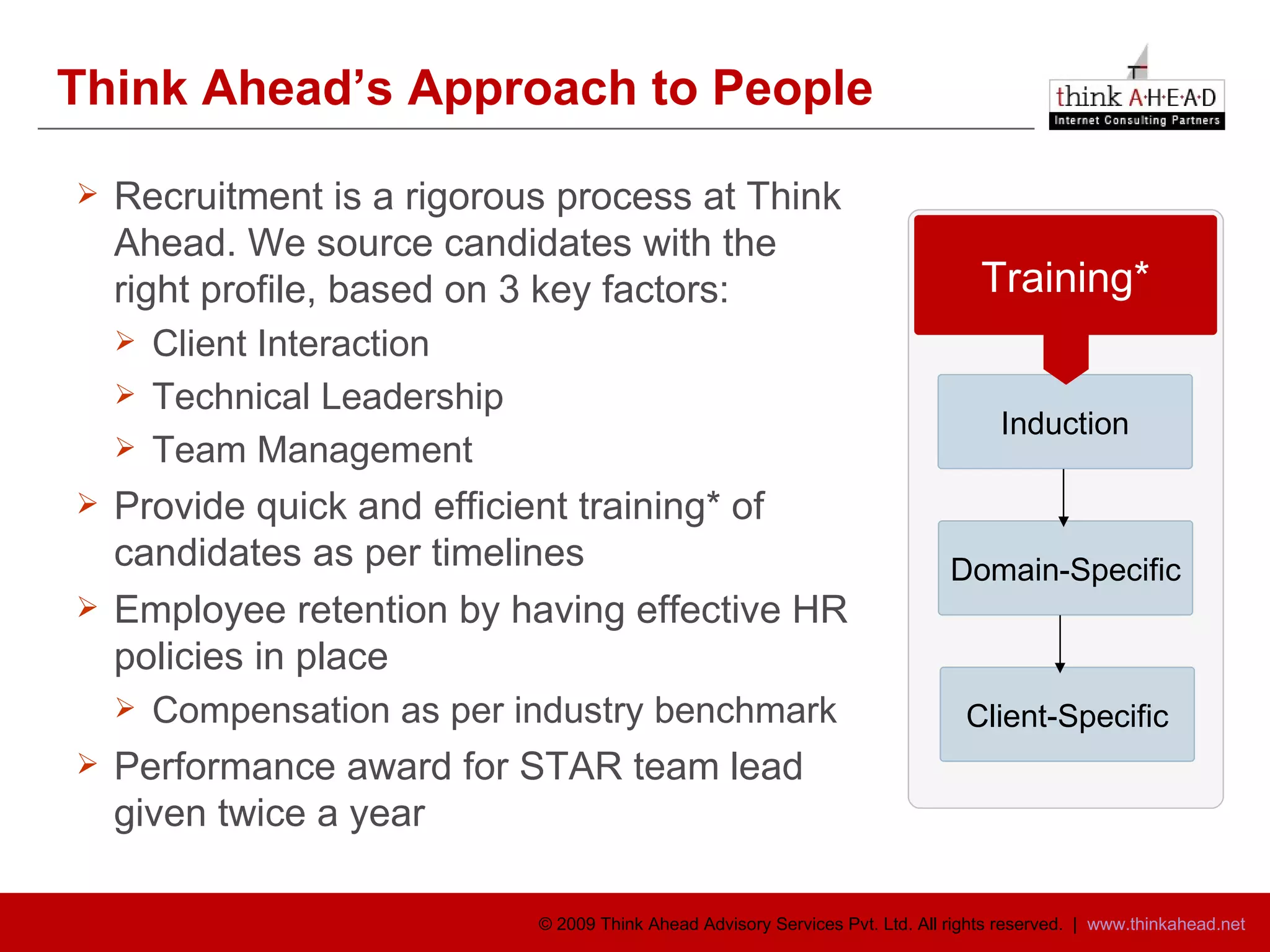 Think Ahead’s Approach to People Recruitment is a rigorous process at Think Ahead. We source candidates with the right profile, based on 3 key factors: Client Interaction Technical Leadership Team Management Provide quick and efficient training* of candidates as per timelines Employee retention by having effective HR policies in place Compensation as per industry benchmark Performance award for STAR team lead given twice a year  Induction Domain-Specific Client-Specific Training* 