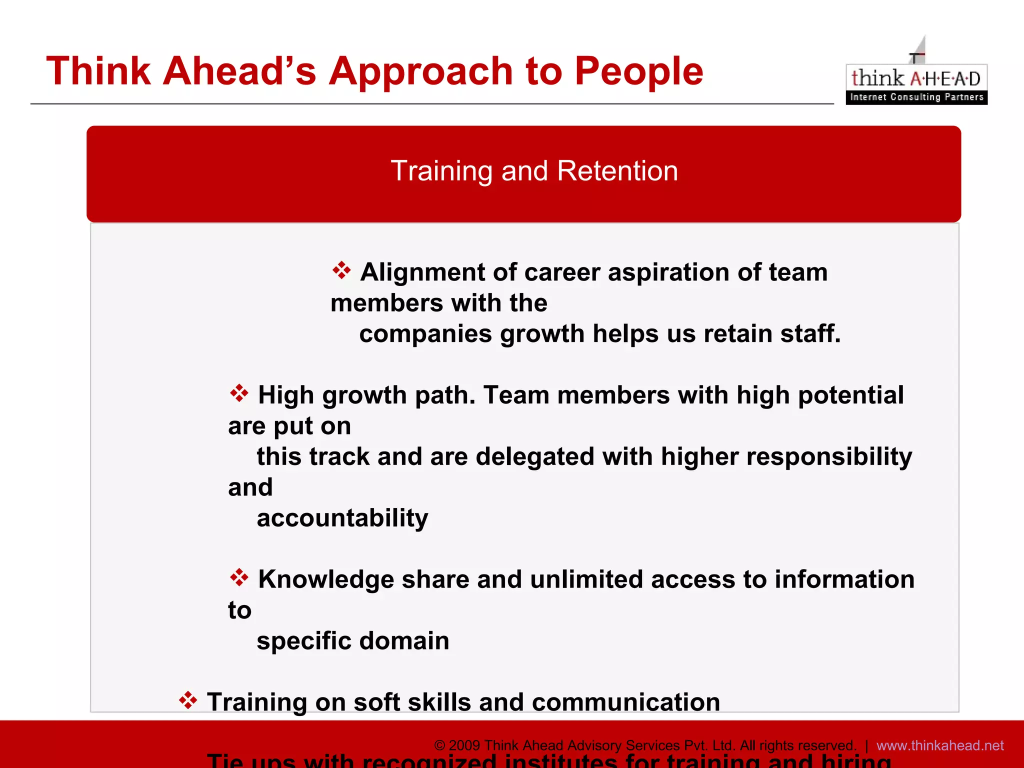 Think Ahead’s Approach to People Training and Retention Alignment of career aspiration of team members with the companies growth helps us retain staff.  High growth path. Team members with high potential are put on this track and are delegated with higher responsibility and accountability  Knowledge share and unlimited access to information to specific domain  Training on soft skills and communication Tie ups with recognized institutes for training and hiring 