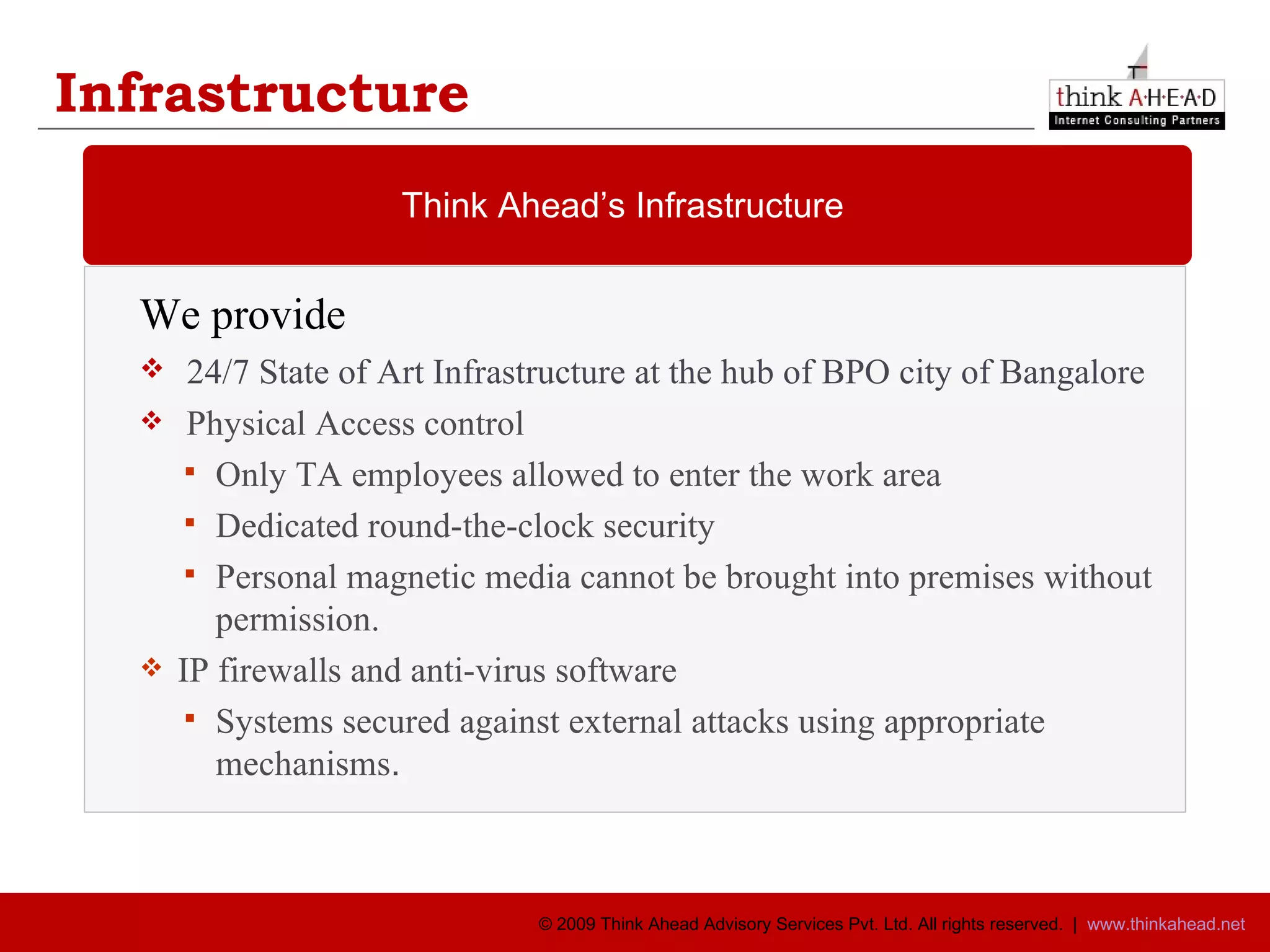 Infrastructure We provide  24/7 State of Art Infrastructure at the hub of BPO city of Bangalore Physical Access control  Only TA employees allowed to enter the work area Dedicated round-the-clock security Personal magnetic media cannot be brought into premises without permission. IP firewalls and anti-virus software Systems secured against external attacks using appropriate mechanisms . Think Ahead’s Infrastructure 